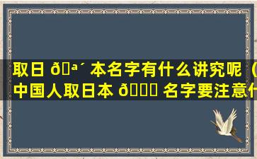 取日 🪴 本名字有什么讲究呢（中国人取日本 💐 名字要注意什么）